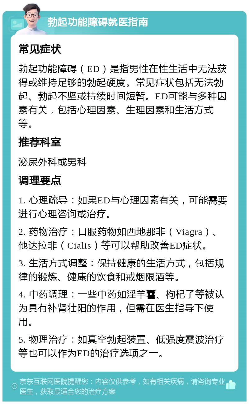 勃起功能障碍就医指南 常见症状 勃起功能障碍（ED）是指男性在性生活中无法获得或维持足够的勃起硬度。常见症状包括无法勃起、勃起不坚或持续时间短暂。ED可能与多种因素有关，包括心理因素、生理因素和生活方式等。 推荐科室 泌尿外科或男科 调理要点 1. 心理疏导：如果ED与心理因素有关，可能需要进行心理咨询或治疗。 2. 药物治疗：口服药物如西地那非（Viagra）、他达拉非（Cialis）等可以帮助改善ED症状。 3. 生活方式调整：保持健康的生活方式，包括规律的锻炼、健康的饮食和戒烟限酒等。 4. 中药调理：一些中药如淫羊藿、枸杞子等被认为具有补肾壮阳的作用，但需在医生指导下使用。 5. 物理治疗：如真空勃起装置、低强度震波治疗等也可以作为ED的治疗选项之一。