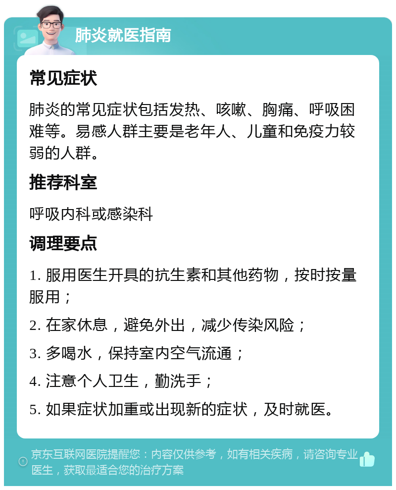 肺炎就医指南 常见症状 肺炎的常见症状包括发热、咳嗽、胸痛、呼吸困难等。易感人群主要是老年人、儿童和免疫力较弱的人群。 推荐科室 呼吸内科或感染科 调理要点 1. 服用医生开具的抗生素和其他药物，按时按量服用； 2. 在家休息，避免外出，减少传染风险； 3. 多喝水，保持室内空气流通； 4. 注意个人卫生，勤洗手； 5. 如果症状加重或出现新的症状，及时就医。