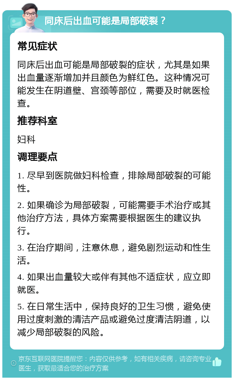 同床后出血可能是局部破裂？ 常见症状 同床后出血可能是局部破裂的症状，尤其是如果出血量逐渐增加并且颜色为鲜红色。这种情况可能发生在阴道壁、宫颈等部位，需要及时就医检查。 推荐科室 妇科 调理要点 1. 尽早到医院做妇科检查，排除局部破裂的可能性。 2. 如果确诊为局部破裂，可能需要手术治疗或其他治疗方法，具体方案需要根据医生的建议执行。 3. 在治疗期间，注意休息，避免剧烈运动和性生活。 4. 如果出血量较大或伴有其他不适症状，应立即就医。 5. 在日常生活中，保持良好的卫生习惯，避免使用过度刺激的清洁产品或避免过度清洁阴道，以减少局部破裂的风险。