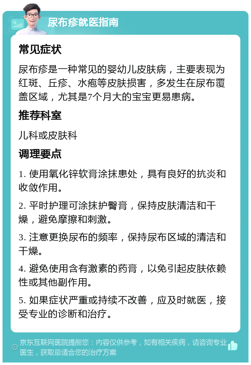 尿布疹就医指南 常见症状 尿布疹是一种常见的婴幼儿皮肤病，主要表现为红斑、丘疹、水疱等皮肤损害，多发生在尿布覆盖区域，尤其是7个月大的宝宝更易患病。 推荐科室 儿科或皮肤科 调理要点 1. 使用氧化锌软膏涂抹患处，具有良好的抗炎和收敛作用。 2. 平时护理可涂抹护臀膏，保持皮肤清洁和干燥，避免摩擦和刺激。 3. 注意更换尿布的频率，保持尿布区域的清洁和干燥。 4. 避免使用含有激素的药膏，以免引起皮肤依赖性或其他副作用。 5. 如果症状严重或持续不改善，应及时就医，接受专业的诊断和治疗。