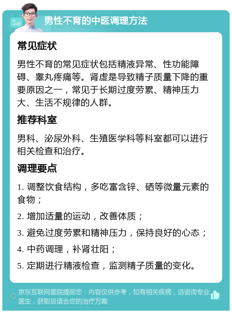 男性不育的中医调理方法 常见症状 男性不育的常见症状包括精液异常、性功能障碍、睾丸疼痛等。肾虚是导致精子质量下降的重要原因之一，常见于长期过度劳累、精神压力大、生活不规律的人群。 推荐科室 男科、泌尿外科、生殖医学科等科室都可以进行相关检查和治疗。 调理要点 1. 调整饮食结构，多吃富含锌、硒等微量元素的食物； 2. 增加适量的运动，改善体质； 3. 避免过度劳累和精神压力，保持良好的心态； 4. 中药调理，补肾壮阳； 5. 定期进行精液检查，监测精子质量的变化。