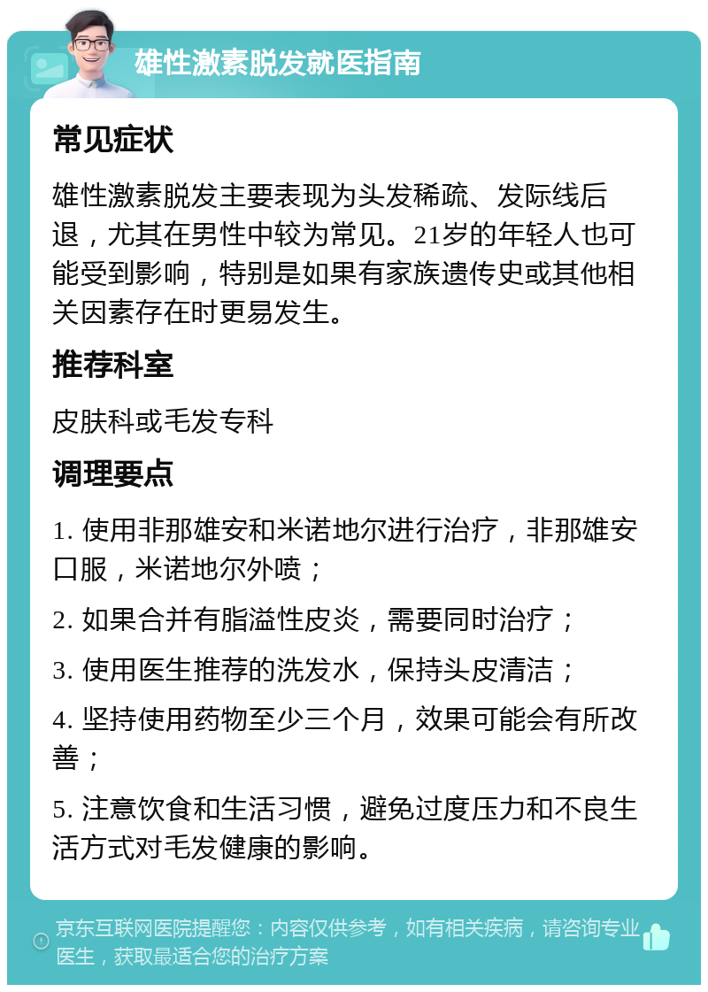 雄性激素脱发就医指南 常见症状 雄性激素脱发主要表现为头发稀疏、发际线后退，尤其在男性中较为常见。21岁的年轻人也可能受到影响，特别是如果有家族遗传史或其他相关因素存在时更易发生。 推荐科室 皮肤科或毛发专科 调理要点 1. 使用非那雄安和米诺地尔进行治疗，非那雄安口服，米诺地尔外喷； 2. 如果合并有脂溢性皮炎，需要同时治疗； 3. 使用医生推荐的洗发水，保持头皮清洁； 4. 坚持使用药物至少三个月，效果可能会有所改善； 5. 注意饮食和生活习惯，避免过度压力和不良生活方式对毛发健康的影响。