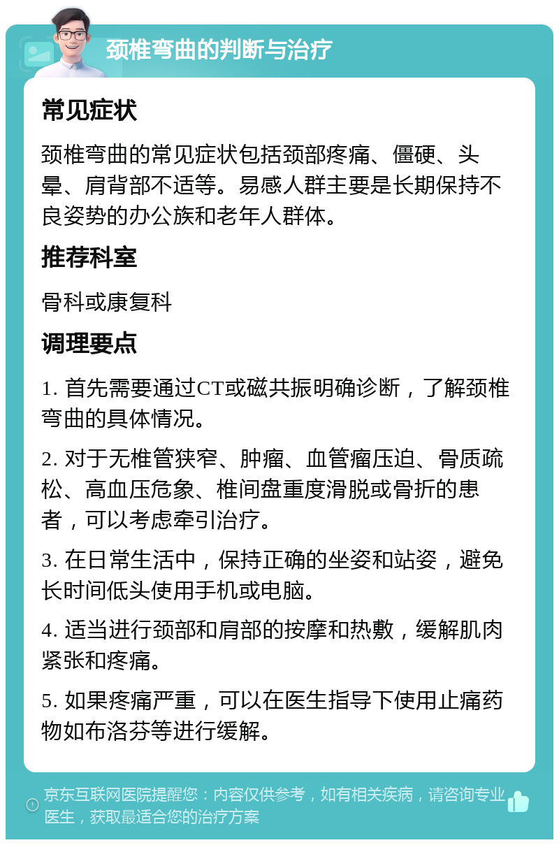 颈椎弯曲的判断与治疗 常见症状 颈椎弯曲的常见症状包括颈部疼痛、僵硬、头晕、肩背部不适等。易感人群主要是长期保持不良姿势的办公族和老年人群体。 推荐科室 骨科或康复科 调理要点 1. 首先需要通过CT或磁共振明确诊断，了解颈椎弯曲的具体情况。 2. 对于无椎管狭窄、肿瘤、血管瘤压迫、骨质疏松、高血压危象、椎间盘重度滑脱或骨折的患者，可以考虑牵引治疗。 3. 在日常生活中，保持正确的坐姿和站姿，避免长时间低头使用手机或电脑。 4. 适当进行颈部和肩部的按摩和热敷，缓解肌肉紧张和疼痛。 5. 如果疼痛严重，可以在医生指导下使用止痛药物如布洛芬等进行缓解。