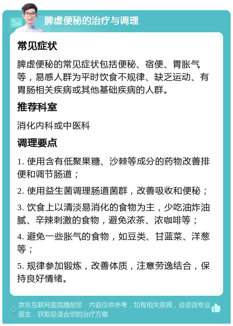 脾虚便秘的治疗与调理 常见症状 脾虚便秘的常见症状包括便秘、宿便、胃胀气等，易感人群为平时饮食不规律、缺乏运动、有胃肠相关疾病或其他基础疾病的人群。 推荐科室 消化内科或中医科 调理要点 1. 使用含有低聚果糖、沙棘等成分的药物改善排便和调节肠道； 2. 使用益生菌调理肠道菌群，改善吸收和便秘； 3. 饮食上以清淡易消化的食物为主，少吃油炸油腻、辛辣刺激的食物，避免浓茶、浓咖啡等； 4. 避免一些胀气的食物，如豆类、甘蓝菜、洋葱等； 5. 规律参加锻炼，改善体质，注意劳逸结合，保持良好情绪。