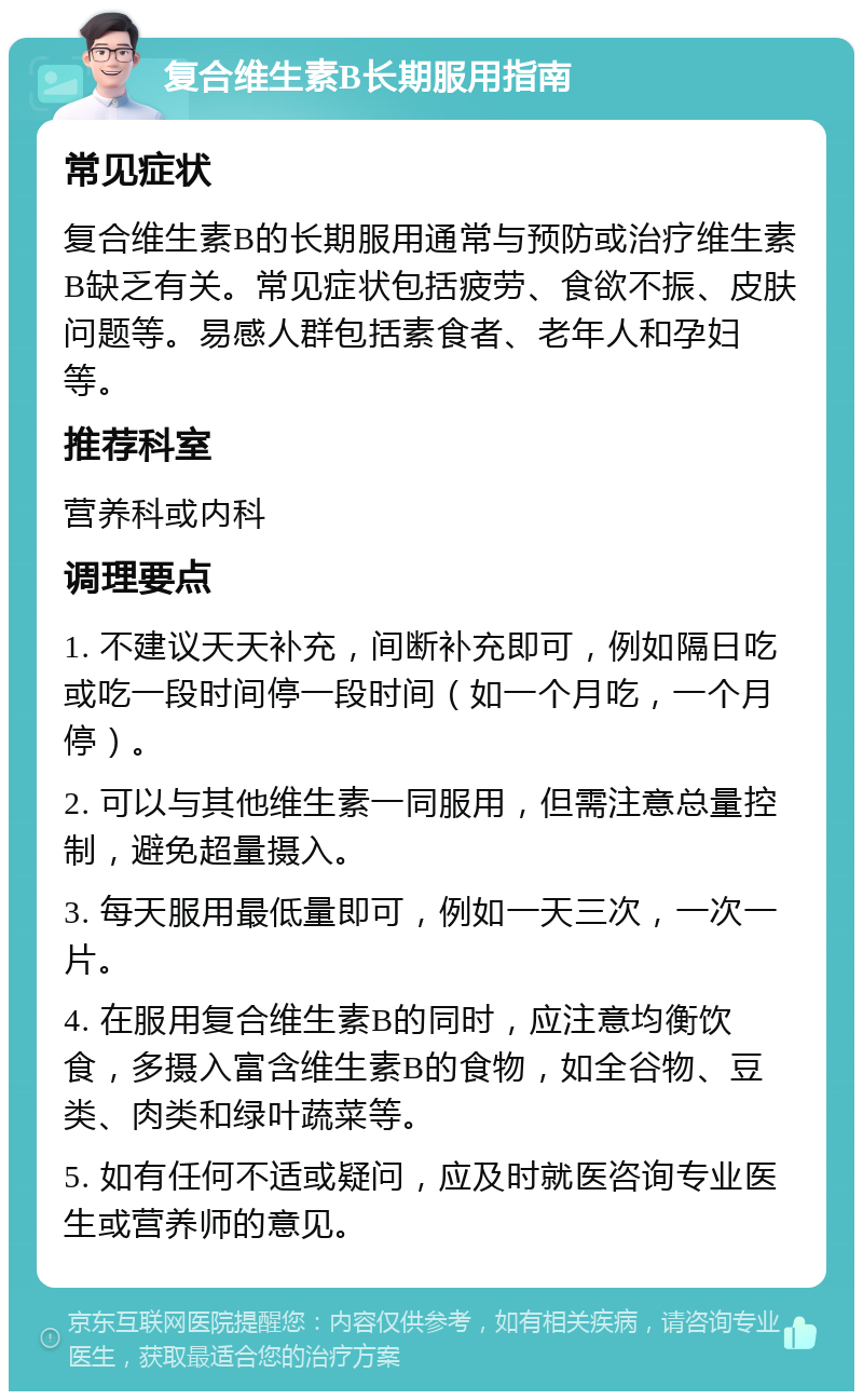 复合维生素B长期服用指南 常见症状 复合维生素B的长期服用通常与预防或治疗维生素B缺乏有关。常见症状包括疲劳、食欲不振、皮肤问题等。易感人群包括素食者、老年人和孕妇等。 推荐科室 营养科或内科 调理要点 1. 不建议天天补充，间断补充即可，例如隔日吃或吃一段时间停一段时间（如一个月吃，一个月停）。 2. 可以与其他维生素一同服用，但需注意总量控制，避免超量摄入。 3. 每天服用最低量即可，例如一天三次，一次一片。 4. 在服用复合维生素B的同时，应注意均衡饮食，多摄入富含维生素B的食物，如全谷物、豆类、肉类和绿叶蔬菜等。 5. 如有任何不适或疑问，应及时就医咨询专业医生或营养师的意见。