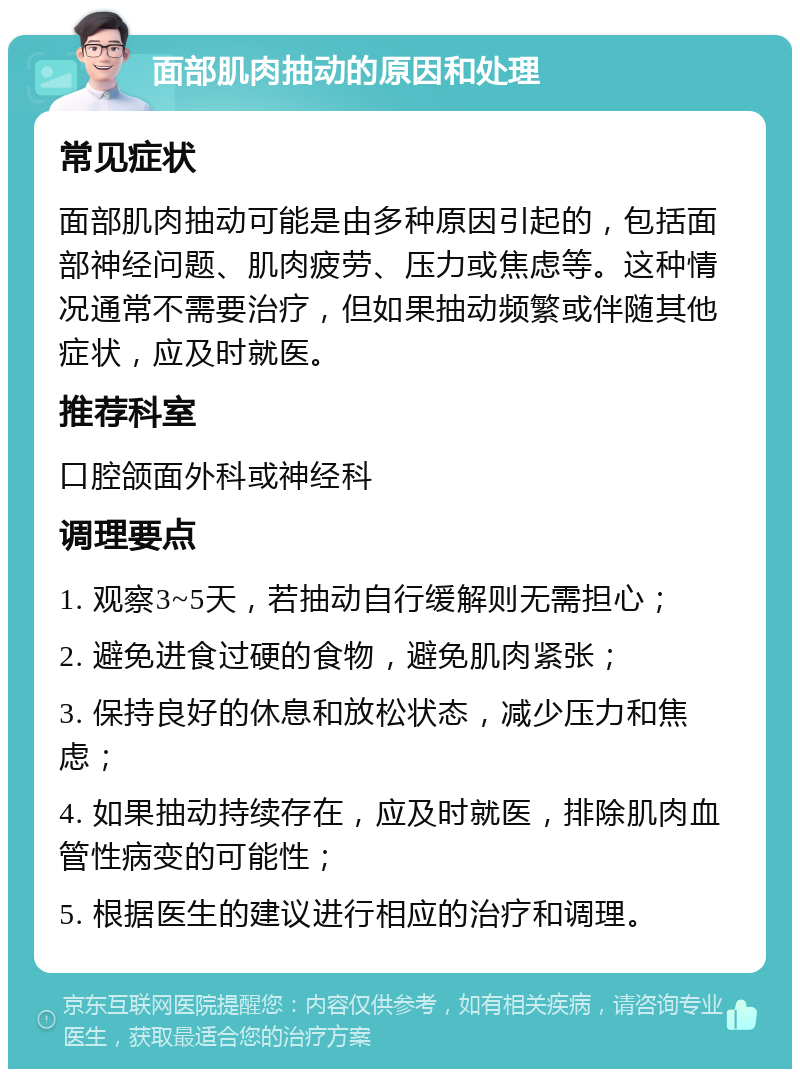 面部肌肉抽动的原因和处理 常见症状 面部肌肉抽动可能是由多种原因引起的，包括面部神经问题、肌肉疲劳、压力或焦虑等。这种情况通常不需要治疗，但如果抽动频繁或伴随其他症状，应及时就医。 推荐科室 口腔颌面外科或神经科 调理要点 1. 观察3~5天，若抽动自行缓解则无需担心； 2. 避免进食过硬的食物，避免肌肉紧张； 3. 保持良好的休息和放松状态，减少压力和焦虑； 4. 如果抽动持续存在，应及时就医，排除肌肉血管性病变的可能性； 5. 根据医生的建议进行相应的治疗和调理。