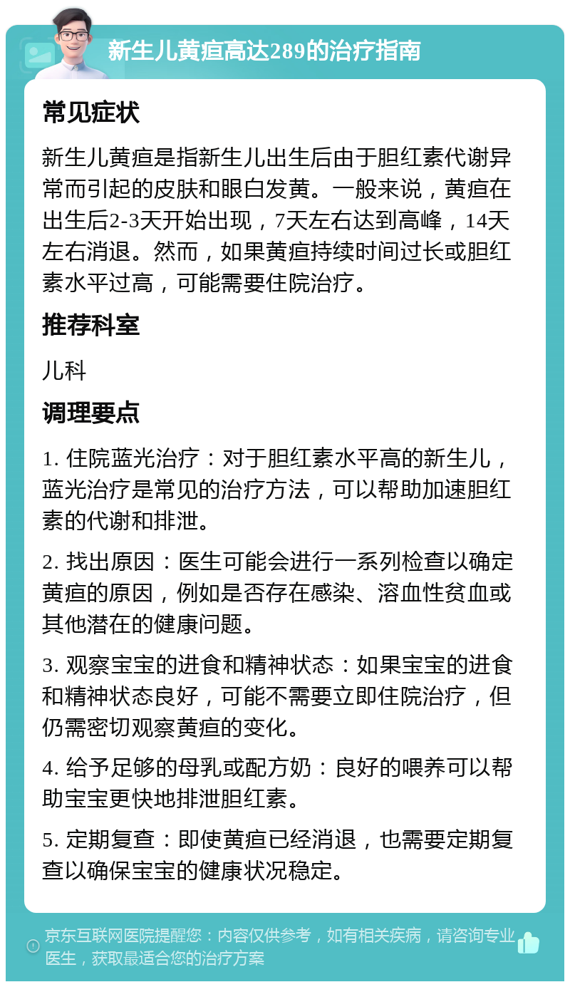 新生儿黄疸高达289的治疗指南 常见症状 新生儿黄疸是指新生儿出生后由于胆红素代谢异常而引起的皮肤和眼白发黄。一般来说，黄疸在出生后2-3天开始出现，7天左右达到高峰，14天左右消退。然而，如果黄疸持续时间过长或胆红素水平过高，可能需要住院治疗。 推荐科室 儿科 调理要点 1. 住院蓝光治疗：对于胆红素水平高的新生儿，蓝光治疗是常见的治疗方法，可以帮助加速胆红素的代谢和排泄。 2. 找出原因：医生可能会进行一系列检查以确定黄疸的原因，例如是否存在感染、溶血性贫血或其他潜在的健康问题。 3. 观察宝宝的进食和精神状态：如果宝宝的进食和精神状态良好，可能不需要立即住院治疗，但仍需密切观察黄疸的变化。 4. 给予足够的母乳或配方奶：良好的喂养可以帮助宝宝更快地排泄胆红素。 5. 定期复查：即使黄疸已经消退，也需要定期复查以确保宝宝的健康状况稳定。