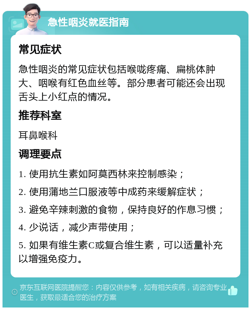 急性咽炎就医指南 常见症状 急性咽炎的常见症状包括喉咙疼痛、扁桃体肿大、咽喉有红色血丝等。部分患者可能还会出现舌头上小红点的情况。 推荐科室 耳鼻喉科 调理要点 1. 使用抗生素如阿莫西林来控制感染； 2. 使用蒲地兰口服液等中成药来缓解症状； 3. 避免辛辣刺激的食物，保持良好的作息习惯； 4. 少说话，减少声带使用； 5. 如果有维生素C或复合维生素，可以适量补充以增强免疫力。