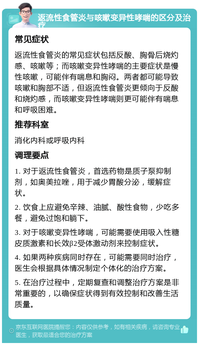 返流性食管炎与咳嗽变异性哮喘的区分及治疗 常见症状 返流性食管炎的常见症状包括反酸、胸骨后烧灼感、咳嗽等；而咳嗽变异性哮喘的主要症状是慢性咳嗽，可能伴有喘息和胸闷。两者都可能导致咳嗽和胸部不适，但返流性食管炎更倾向于反酸和烧灼感，而咳嗽变异性哮喘则更可能伴有喘息和呼吸困难。 推荐科室 消化内科或呼吸内科 调理要点 1. 对于返流性食管炎，首选药物是质子泵抑制剂，如奥美拉唑，用于减少胃酸分泌，缓解症状。 2. 饮食上应避免辛辣、油腻、酸性食物，少吃多餐，避免过饱和躺下。 3. 对于咳嗽变异性哮喘，可能需要使用吸入性糖皮质激素和长效β2受体激动剂来控制症状。 4. 如果两种疾病同时存在，可能需要同时治疗，医生会根据具体情况制定个体化的治疗方案。 5. 在治疗过程中，定期复查和调整治疗方案是非常重要的，以确保症状得到有效控制和改善生活质量。