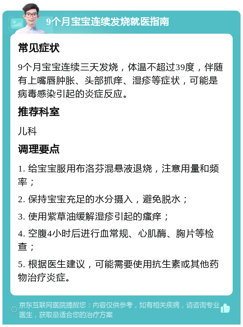 9个月宝宝连续发烧就医指南 常见症状 9个月宝宝连续三天发烧，体温不超过39度，伴随有上嘴唇肿胀、头部抓痒、湿疹等症状，可能是病毒感染引起的炎症反应。 推荐科室 儿科 调理要点 1. 给宝宝服用布洛芬混悬液退烧，注意用量和频率； 2. 保持宝宝充足的水分摄入，避免脱水； 3. 使用紫草油缓解湿疹引起的瘙痒； 4. 空腹4小时后进行血常规、心肌酶、胸片等检查； 5. 根据医生建议，可能需要使用抗生素或其他药物治疗炎症。