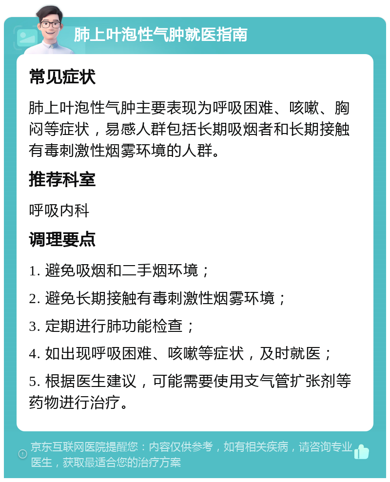 肺上叶泡性气肿就医指南 常见症状 肺上叶泡性气肿主要表现为呼吸困难、咳嗽、胸闷等症状，易感人群包括长期吸烟者和长期接触有毒刺激性烟雾环境的人群。 推荐科室 呼吸内科 调理要点 1. 避免吸烟和二手烟环境； 2. 避免长期接触有毒刺激性烟雾环境； 3. 定期进行肺功能检查； 4. 如出现呼吸困难、咳嗽等症状，及时就医； 5. 根据医生建议，可能需要使用支气管扩张剂等药物进行治疗。