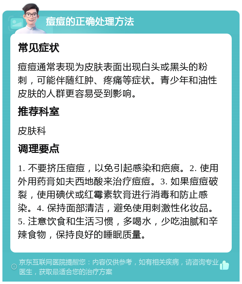 痘痘的正确处理方法 常见症状 痘痘通常表现为皮肤表面出现白头或黑头的粉刺，可能伴随红肿、疼痛等症状。青少年和油性皮肤的人群更容易受到影响。 推荐科室 皮肤科 调理要点 1. 不要挤压痘痘，以免引起感染和疤痕。2. 使用外用药膏如夫西地酸来治疗痘痘。3. 如果痘痘破裂，使用碘伏或红霉素软膏进行消毒和防止感染。4. 保持面部清洁，避免使用刺激性化妆品。5. 注意饮食和生活习惯，多喝水，少吃油腻和辛辣食物，保持良好的睡眠质量。