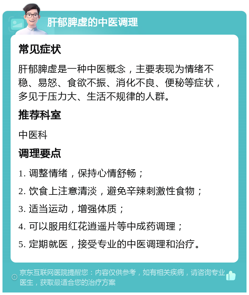 肝郁脾虚的中医调理 常见症状 肝郁脾虚是一种中医概念，主要表现为情绪不稳、易怒、食欲不振、消化不良、便秘等症状，多见于压力大、生活不规律的人群。 推荐科室 中医科 调理要点 1. 调整情绪，保持心情舒畅； 2. 饮食上注意清淡，避免辛辣刺激性食物； 3. 适当运动，增强体质； 4. 可以服用红花逍遥片等中成药调理； 5. 定期就医，接受专业的中医调理和治疗。