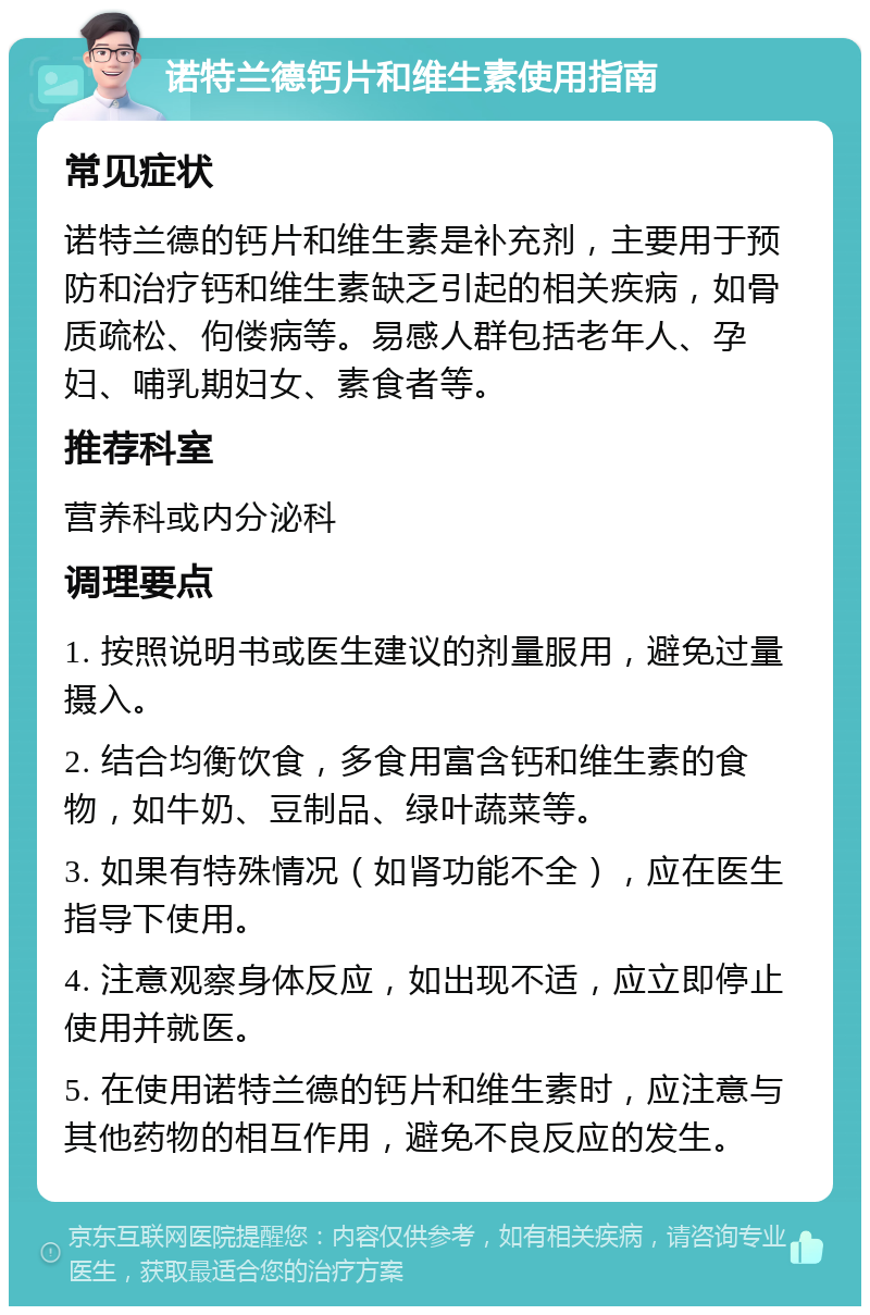 诺特兰德钙片和维生素使用指南 常见症状 诺特兰德的钙片和维生素是补充剂，主要用于预防和治疗钙和维生素缺乏引起的相关疾病，如骨质疏松、佝偻病等。易感人群包括老年人、孕妇、哺乳期妇女、素食者等。 推荐科室 营养科或内分泌科 调理要点 1. 按照说明书或医生建议的剂量服用，避免过量摄入。 2. 结合均衡饮食，多食用富含钙和维生素的食物，如牛奶、豆制品、绿叶蔬菜等。 3. 如果有特殊情况（如肾功能不全），应在医生指导下使用。 4. 注意观察身体反应，如出现不适，应立即停止使用并就医。 5. 在使用诺特兰德的钙片和维生素时，应注意与其他药物的相互作用，避免不良反应的发生。