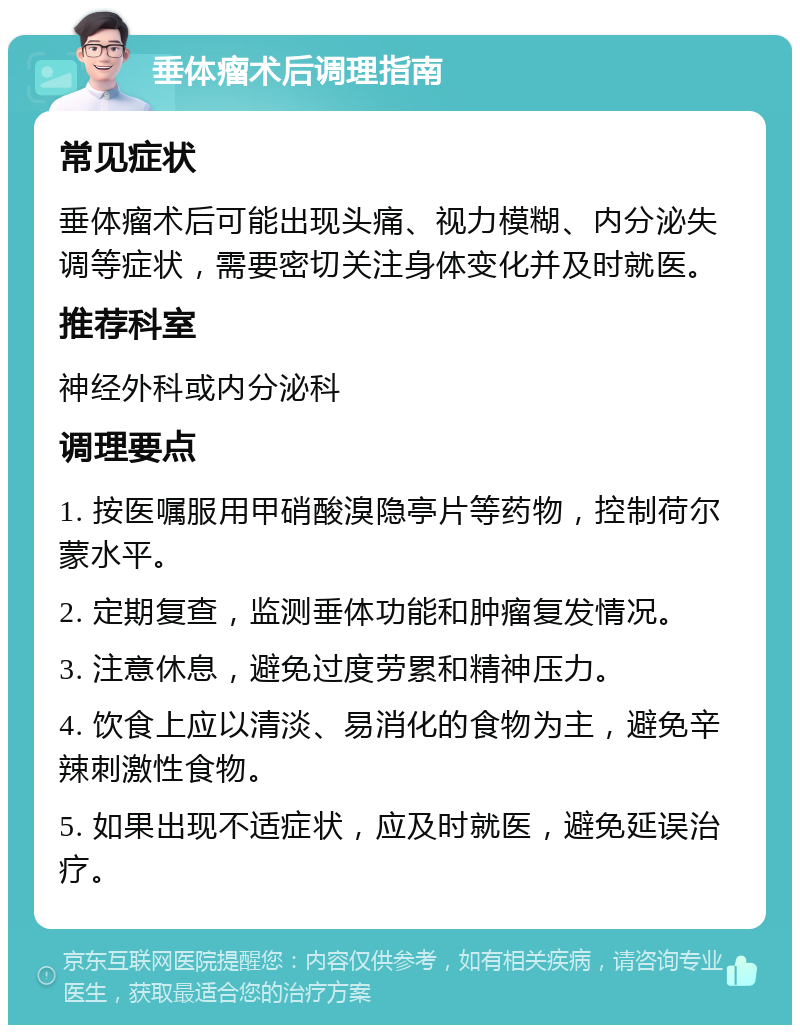 垂体瘤术后调理指南 常见症状 垂体瘤术后可能出现头痛、视力模糊、内分泌失调等症状，需要密切关注身体变化并及时就医。 推荐科室 神经外科或内分泌科 调理要点 1. 按医嘱服用甲硝酸溴隐亭片等药物，控制荷尔蒙水平。 2. 定期复查，监测垂体功能和肿瘤复发情况。 3. 注意休息，避免过度劳累和精神压力。 4. 饮食上应以清淡、易消化的食物为主，避免辛辣刺激性食物。 5. 如果出现不适症状，应及时就医，避免延误治疗。