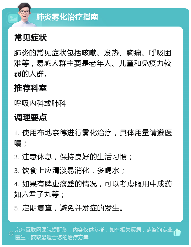 肺炎雾化治疗指南 常见症状 肺炎的常见症状包括咳嗽、发热、胸痛、呼吸困难等，易感人群主要是老年人、儿童和免疫力较弱的人群。 推荐科室 呼吸内科或肺科 调理要点 1. 使用布地奈德进行雾化治疗，具体用量请遵医嘱； 2. 注意休息，保持良好的生活习惯； 3. 饮食上应清淡易消化，多喝水； 4. 如果有脾虚痰盛的情况，可以考虑服用中成药如六君子丸等； 5. 定期复查，避免并发症的发生。