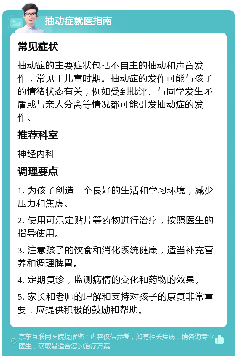 抽动症就医指南 常见症状 抽动症的主要症状包括不自主的抽动和声音发作，常见于儿童时期。抽动症的发作可能与孩子的情绪状态有关，例如受到批评、与同学发生矛盾或与亲人分离等情况都可能引发抽动症的发作。 推荐科室 神经内科 调理要点 1. 为孩子创造一个良好的生活和学习环境，减少压力和焦虑。 2. 使用可乐定贴片等药物进行治疗，按照医生的指导使用。 3. 注意孩子的饮食和消化系统健康，适当补充营养和调理脾胃。 4. 定期复诊，监测病情的变化和药物的效果。 5. 家长和老师的理解和支持对孩子的康复非常重要，应提供积极的鼓励和帮助。