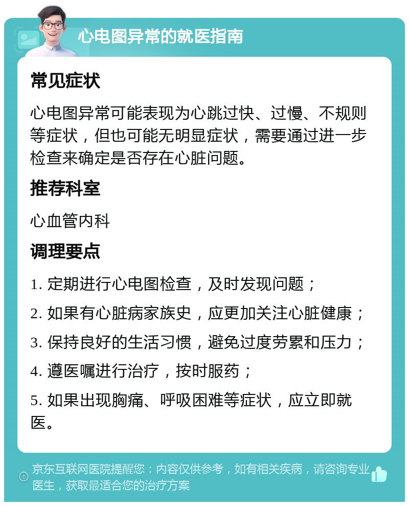 心电图异常的就医指南 常见症状 心电图异常可能表现为心跳过快、过慢、不规则等症状，但也可能无明显症状，需要通过进一步检查来确定是否存在心脏问题。 推荐科室 心血管内科 调理要点 1. 定期进行心电图检查，及时发现问题； 2. 如果有心脏病家族史，应更加关注心脏健康； 3. 保持良好的生活习惯，避免过度劳累和压力； 4. 遵医嘱进行治疗，按时服药； 5. 如果出现胸痛、呼吸困难等症状，应立即就医。