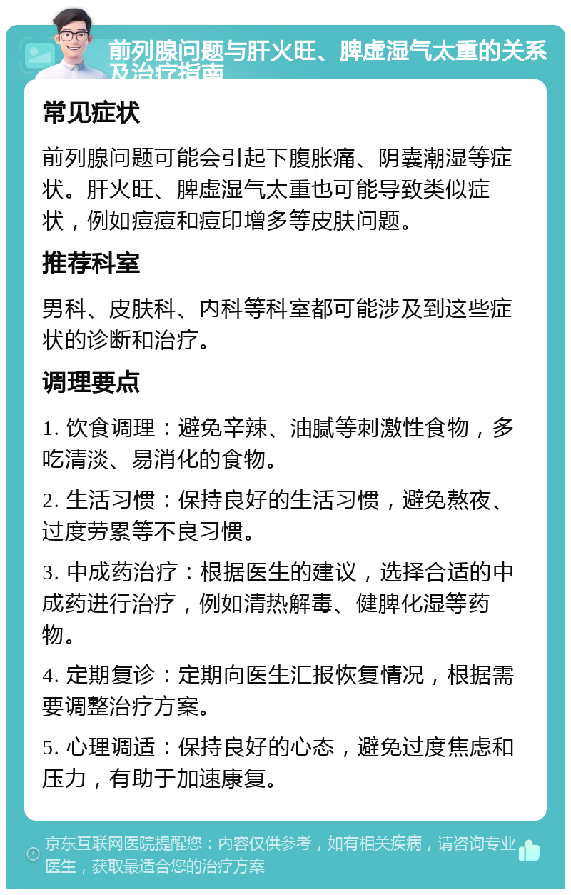 前列腺问题与肝火旺、脾虚湿气太重的关系及治疗指南 常见症状 前列腺问题可能会引起下腹胀痛、阴囊潮湿等症状。肝火旺、脾虚湿气太重也可能导致类似症状，例如痘痘和痘印增多等皮肤问题。 推荐科室 男科、皮肤科、内科等科室都可能涉及到这些症状的诊断和治疗。 调理要点 1. 饮食调理：避免辛辣、油腻等刺激性食物，多吃清淡、易消化的食物。 2. 生活习惯：保持良好的生活习惯，避免熬夜、过度劳累等不良习惯。 3. 中成药治疗：根据医生的建议，选择合适的中成药进行治疗，例如清热解毒、健脾化湿等药物。 4. 定期复诊：定期向医生汇报恢复情况，根据需要调整治疗方案。 5. 心理调适：保持良好的心态，避免过度焦虑和压力，有助于加速康复。