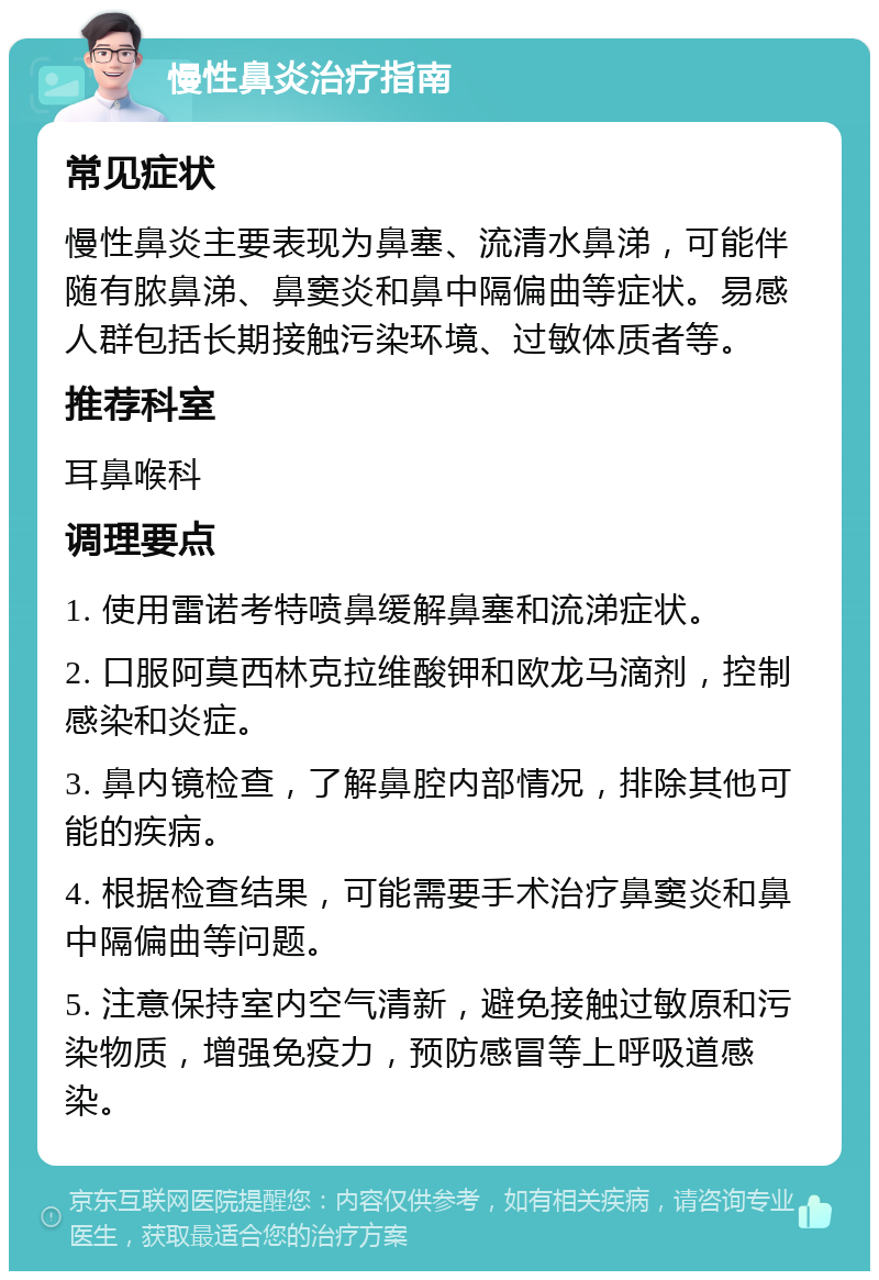 慢性鼻炎治疗指南 常见症状 慢性鼻炎主要表现为鼻塞、流清水鼻涕，可能伴随有脓鼻涕、鼻窦炎和鼻中隔偏曲等症状。易感人群包括长期接触污染环境、过敏体质者等。 推荐科室 耳鼻喉科 调理要点 1. 使用雷诺考特喷鼻缓解鼻塞和流涕症状。 2. 口服阿莫西林克拉维酸钾和欧龙马滴剂，控制感染和炎症。 3. 鼻内镜检查，了解鼻腔内部情况，排除其他可能的疾病。 4. 根据检查结果，可能需要手术治疗鼻窦炎和鼻中隔偏曲等问题。 5. 注意保持室内空气清新，避免接触过敏原和污染物质，增强免疫力，预防感冒等上呼吸道感染。