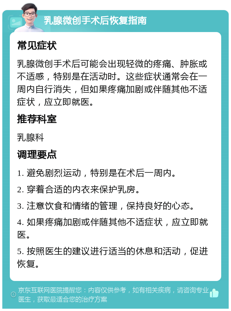 乳腺微创手术后恢复指南 常见症状 乳腺微创手术后可能会出现轻微的疼痛、肿胀或不适感，特别是在活动时。这些症状通常会在一周内自行消失，但如果疼痛加剧或伴随其他不适症状，应立即就医。 推荐科室 乳腺科 调理要点 1. 避免剧烈运动，特别是在术后一周内。 2. 穿着合适的内衣来保护乳房。 3. 注意饮食和情绪的管理，保持良好的心态。 4. 如果疼痛加剧或伴随其他不适症状，应立即就医。 5. 按照医生的建议进行适当的休息和活动，促进恢复。