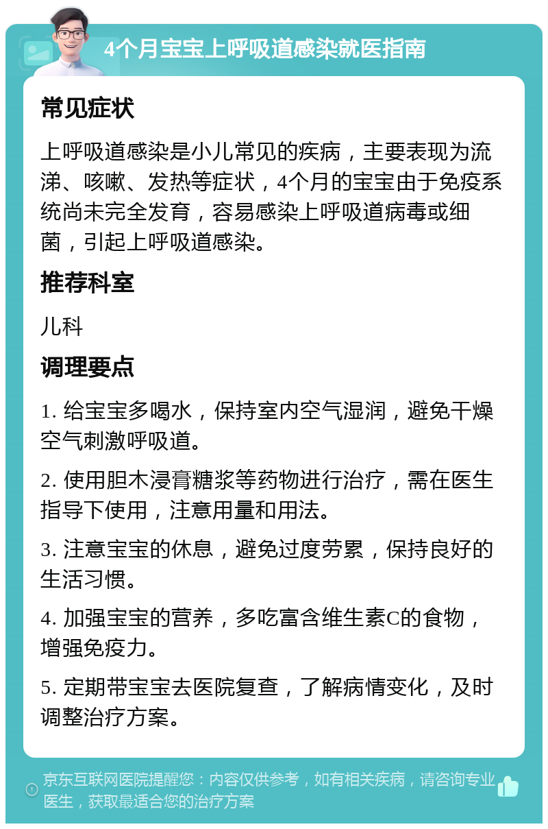 4个月宝宝上呼吸道感染就医指南 常见症状 上呼吸道感染是小儿常见的疾病，主要表现为流涕、咳嗽、发热等症状，4个月的宝宝由于免疫系统尚未完全发育，容易感染上呼吸道病毒或细菌，引起上呼吸道感染。 推荐科室 儿科 调理要点 1. 给宝宝多喝水，保持室内空气湿润，避免干燥空气刺激呼吸道。 2. 使用胆木浸膏糖浆等药物进行治疗，需在医生指导下使用，注意用量和用法。 3. 注意宝宝的休息，避免过度劳累，保持良好的生活习惯。 4. 加强宝宝的营养，多吃富含维生素C的食物，增强免疫力。 5. 定期带宝宝去医院复查，了解病情变化，及时调整治疗方案。