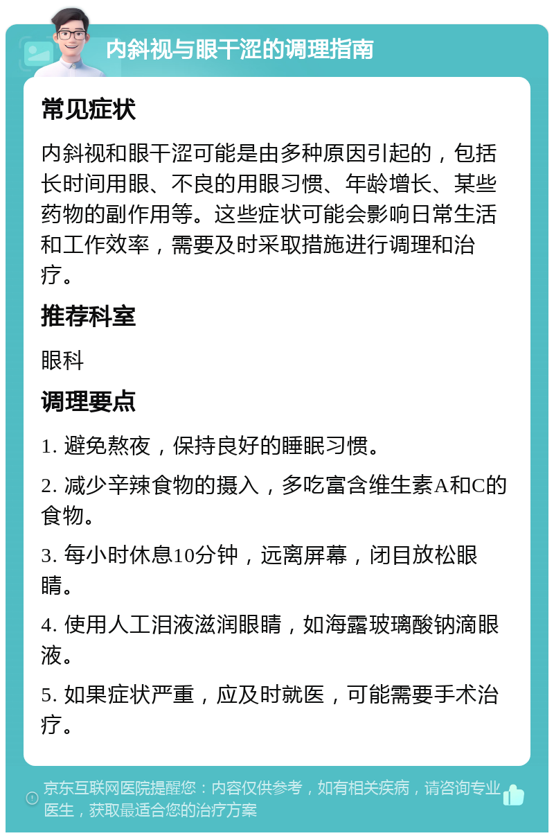 内斜视与眼干涩的调理指南 常见症状 内斜视和眼干涩可能是由多种原因引起的，包括长时间用眼、不良的用眼习惯、年龄增长、某些药物的副作用等。这些症状可能会影响日常生活和工作效率，需要及时采取措施进行调理和治疗。 推荐科室 眼科 调理要点 1. 避免熬夜，保持良好的睡眠习惯。 2. 减少辛辣食物的摄入，多吃富含维生素A和C的食物。 3. 每小时休息10分钟，远离屏幕，闭目放松眼睛。 4. 使用人工泪液滋润眼睛，如海露玻璃酸钠滴眼液。 5. 如果症状严重，应及时就医，可能需要手术治疗。