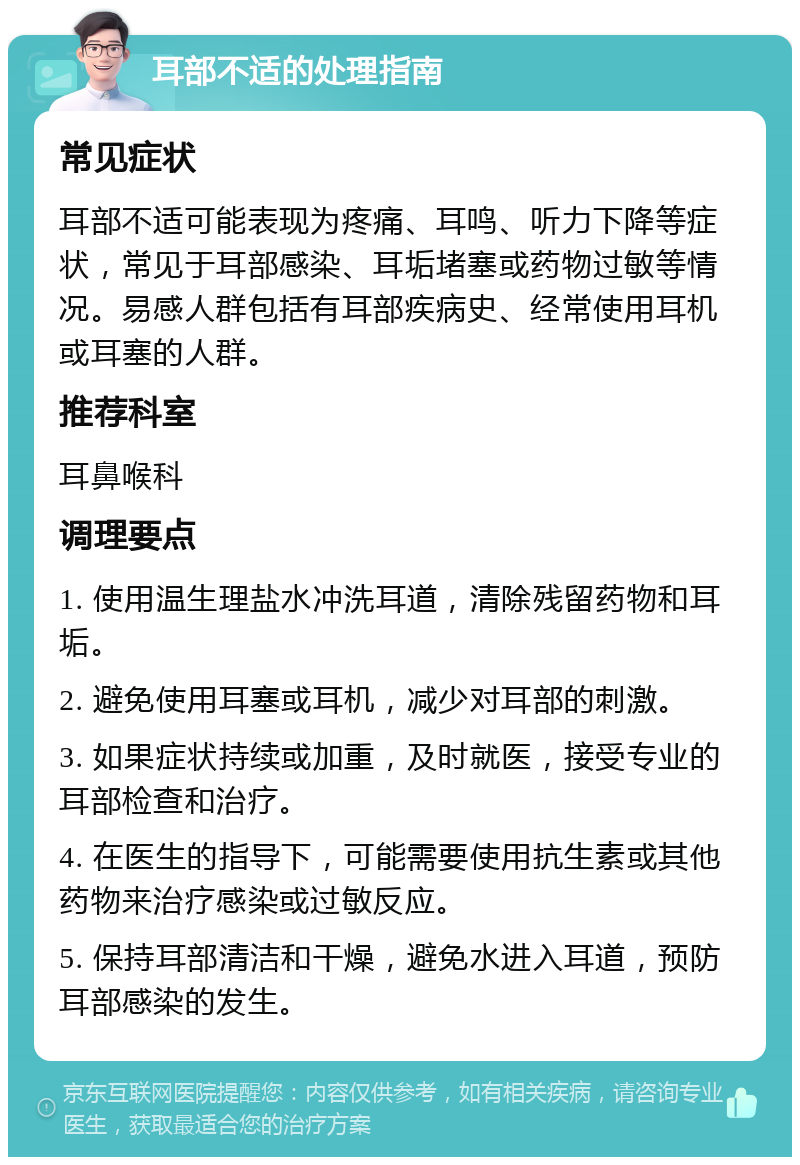 耳部不适的处理指南 常见症状 耳部不适可能表现为疼痛、耳鸣、听力下降等症状，常见于耳部感染、耳垢堵塞或药物过敏等情况。易感人群包括有耳部疾病史、经常使用耳机或耳塞的人群。 推荐科室 耳鼻喉科 调理要点 1. 使用温生理盐水冲洗耳道，清除残留药物和耳垢。 2. 避免使用耳塞或耳机，减少对耳部的刺激。 3. 如果症状持续或加重，及时就医，接受专业的耳部检查和治疗。 4. 在医生的指导下，可能需要使用抗生素或其他药物来治疗感染或过敏反应。 5. 保持耳部清洁和干燥，避免水进入耳道，预防耳部感染的发生。