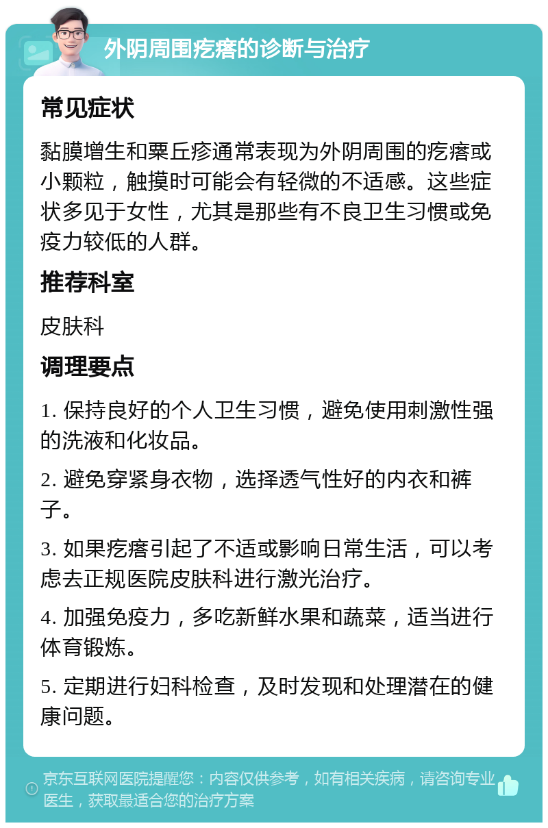 外阴周围疙瘩的诊断与治疗 常见症状 黏膜增生和粟丘疹通常表现为外阴周围的疙瘩或小颗粒，触摸时可能会有轻微的不适感。这些症状多见于女性，尤其是那些有不良卫生习惯或免疫力较低的人群。 推荐科室 皮肤科 调理要点 1. 保持良好的个人卫生习惯，避免使用刺激性强的洗液和化妆品。 2. 避免穿紧身衣物，选择透气性好的内衣和裤子。 3. 如果疙瘩引起了不适或影响日常生活，可以考虑去正规医院皮肤科进行激光治疗。 4. 加强免疫力，多吃新鲜水果和蔬菜，适当进行体育锻炼。 5. 定期进行妇科检查，及时发现和处理潜在的健康问题。