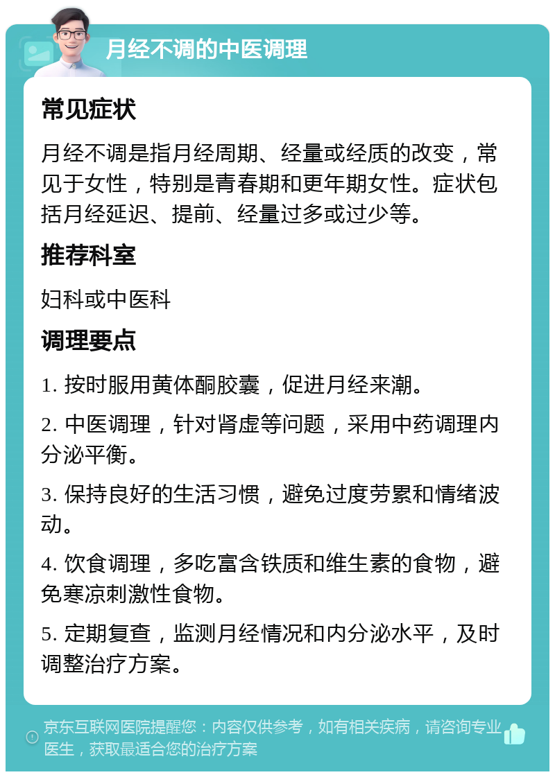 月经不调的中医调理 常见症状 月经不调是指月经周期、经量或经质的改变，常见于女性，特别是青春期和更年期女性。症状包括月经延迟、提前、经量过多或过少等。 推荐科室 妇科或中医科 调理要点 1. 按时服用黄体酮胶囊，促进月经来潮。 2. 中医调理，针对肾虚等问题，采用中药调理内分泌平衡。 3. 保持良好的生活习惯，避免过度劳累和情绪波动。 4. 饮食调理，多吃富含铁质和维生素的食物，避免寒凉刺激性食物。 5. 定期复查，监测月经情况和内分泌水平，及时调整治疗方案。