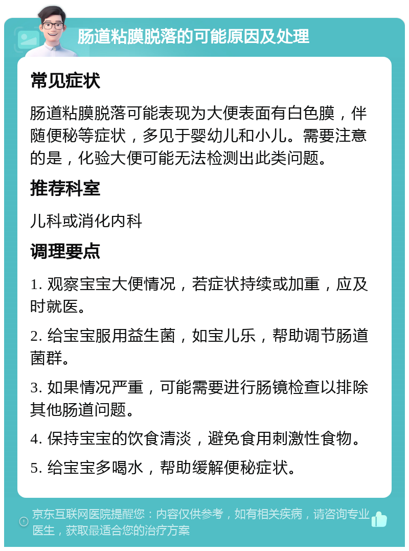 肠道粘膜脱落的可能原因及处理 常见症状 肠道粘膜脱落可能表现为大便表面有白色膜，伴随便秘等症状，多见于婴幼儿和小儿。需要注意的是，化验大便可能无法检测出此类问题。 推荐科室 儿科或消化内科 调理要点 1. 观察宝宝大便情况，若症状持续或加重，应及时就医。 2. 给宝宝服用益生菌，如宝儿乐，帮助调节肠道菌群。 3. 如果情况严重，可能需要进行肠镜检查以排除其他肠道问题。 4. 保持宝宝的饮食清淡，避免食用刺激性食物。 5. 给宝宝多喝水，帮助缓解便秘症状。