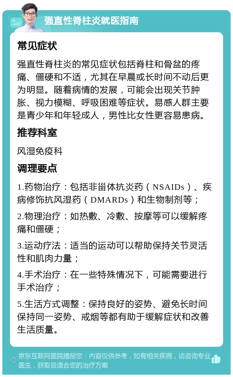 强直性脊柱炎就医指南 常见症状 强直性脊柱炎的常见症状包括脊柱和骨盆的疼痛、僵硬和不适，尤其在早晨或长时间不动后更为明显。随着病情的发展，可能会出现关节肿胀、视力模糊、呼吸困难等症状。易感人群主要是青少年和年轻成人，男性比女性更容易患病。 推荐科室 风湿免疫科 调理要点 1.药物治疗：包括非甾体抗炎药（NSAIDs）、疾病修饰抗风湿药（DMARDs）和生物制剂等； 2.物理治疗：如热敷、冷敷、按摩等可以缓解疼痛和僵硬； 3.运动疗法：适当的运动可以帮助保持关节灵活性和肌肉力量； 4.手术治疗：在一些特殊情况下，可能需要进行手术治疗； 5.生活方式调整：保持良好的姿势、避免长时间保持同一姿势、戒烟等都有助于缓解症状和改善生活质量。