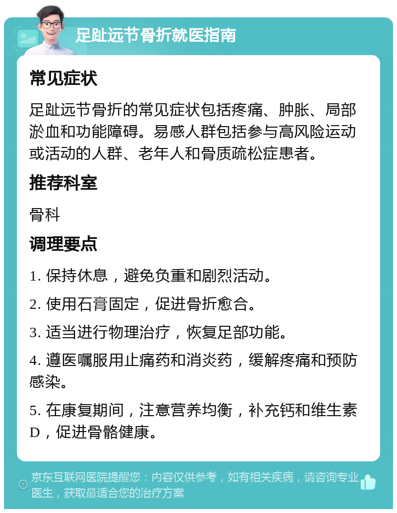 足趾远节骨折就医指南 常见症状 足趾远节骨折的常见症状包括疼痛、肿胀、局部淤血和功能障碍。易感人群包括参与高风险运动或活动的人群、老年人和骨质疏松症患者。 推荐科室 骨科 调理要点 1. 保持休息，避免负重和剧烈活动。 2. 使用石膏固定，促进骨折愈合。 3. 适当进行物理治疗，恢复足部功能。 4. 遵医嘱服用止痛药和消炎药，缓解疼痛和预防感染。 5. 在康复期间，注意营养均衡，补充钙和维生素D，促进骨骼健康。