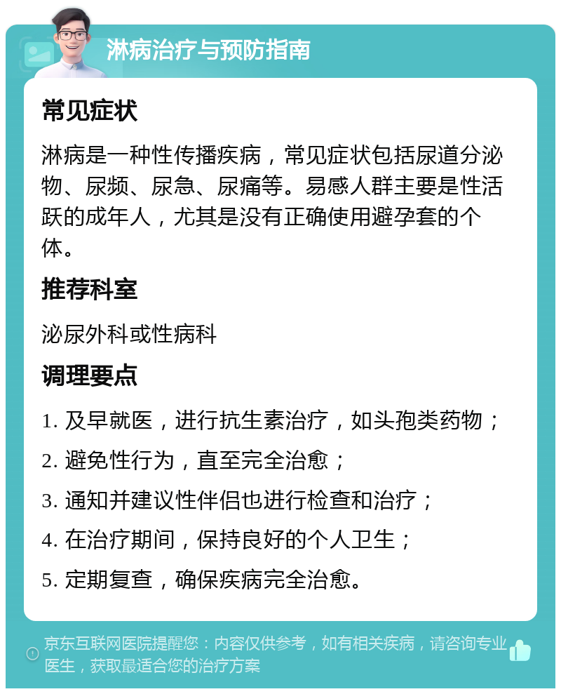 淋病治疗与预防指南 常见症状 淋病是一种性传播疾病，常见症状包括尿道分泌物、尿频、尿急、尿痛等。易感人群主要是性活跃的成年人，尤其是没有正确使用避孕套的个体。 推荐科室 泌尿外科或性病科 调理要点 1. 及早就医，进行抗生素治疗，如头孢类药物； 2. 避免性行为，直至完全治愈； 3. 通知并建议性伴侣也进行检查和治疗； 4. 在治疗期间，保持良好的个人卫生； 5. 定期复查，确保疾病完全治愈。