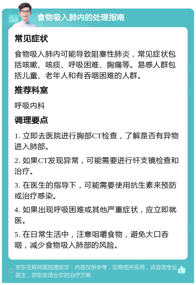 食物吸入肺内的处理指南 常见症状 食物吸入肺内可能导致阻塞性肺炎，常见症状包括咳嗽、咳痰、呼吸困难、胸痛等。易感人群包括儿童、老年人和有吞咽困难的人群。 推荐科室 呼吸内科 调理要点 1. 立即去医院进行胸部CT检查，了解是否有异物进入肺部。 2. 如果CT发现异常，可能需要进行纤支镜检查和治疗。 3. 在医生的指导下，可能需要使用抗生素来预防或治疗感染。 4. 如果出现呼吸困难或其他严重症状，应立即就医。 5. 在日常生活中，注意咀嚼食物，避免大口吞咽，减少食物吸入肺部的风险。