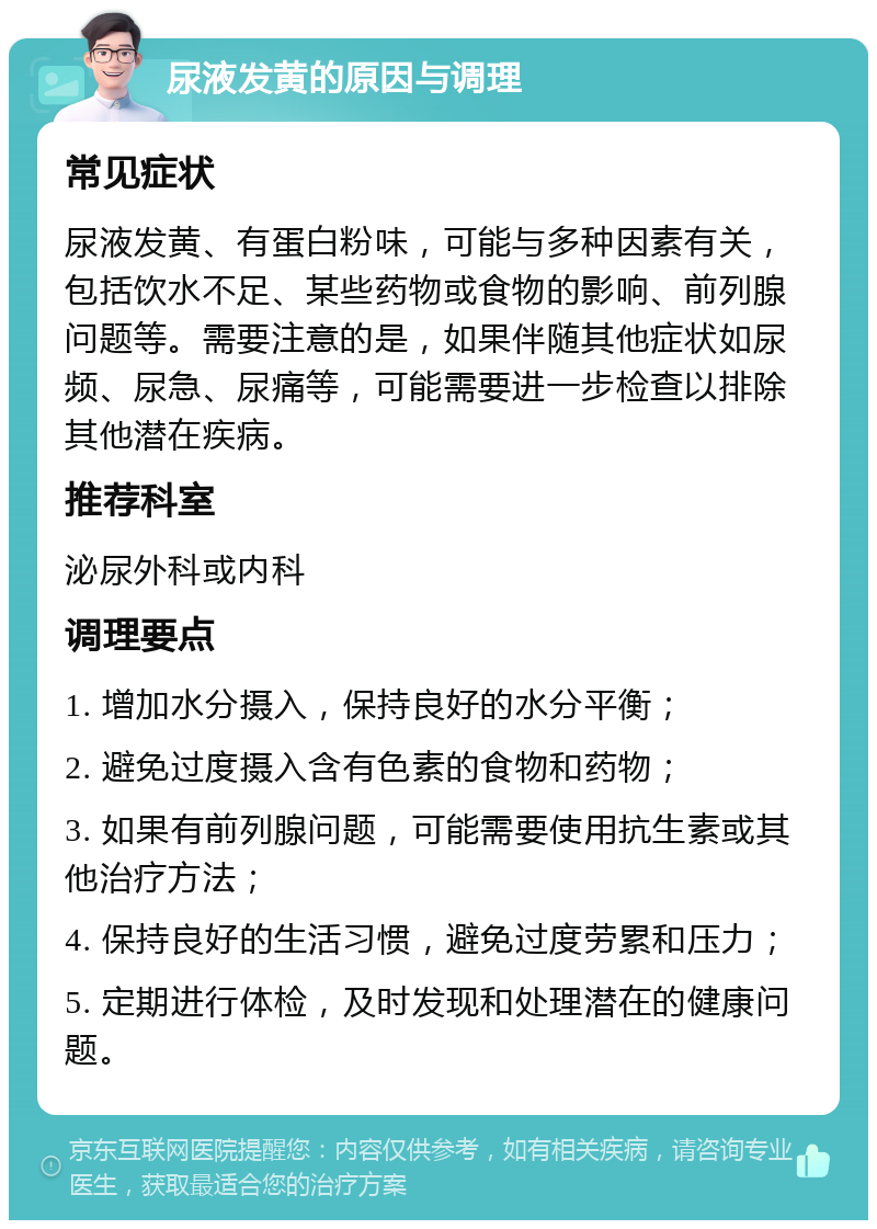 尿液发黄的原因与调理 常见症状 尿液发黄、有蛋白粉味，可能与多种因素有关，包括饮水不足、某些药物或食物的影响、前列腺问题等。需要注意的是，如果伴随其他症状如尿频、尿急、尿痛等，可能需要进一步检查以排除其他潜在疾病。 推荐科室 泌尿外科或内科 调理要点 1. 增加水分摄入，保持良好的水分平衡； 2. 避免过度摄入含有色素的食物和药物； 3. 如果有前列腺问题，可能需要使用抗生素或其他治疗方法； 4. 保持良好的生活习惯，避免过度劳累和压力； 5. 定期进行体检，及时发现和处理潜在的健康问题。