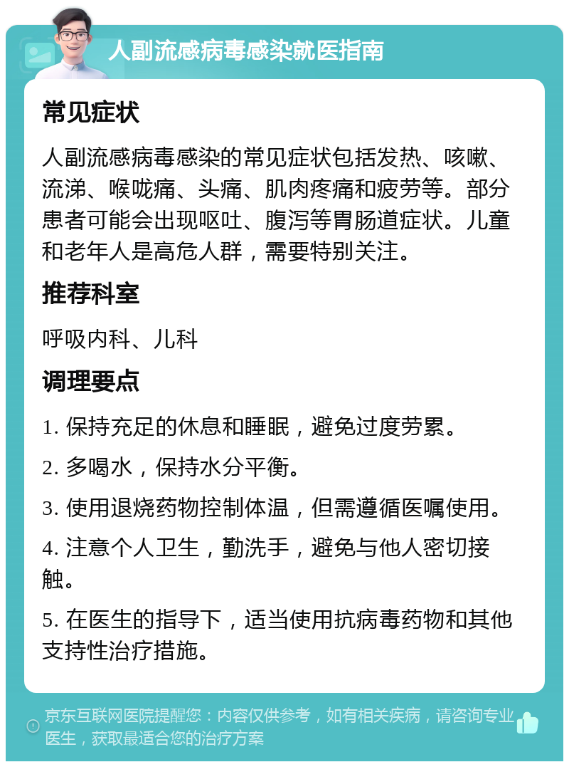 人副流感病毒感染就医指南 常见症状 人副流感病毒感染的常见症状包括发热、咳嗽、流涕、喉咙痛、头痛、肌肉疼痛和疲劳等。部分患者可能会出现呕吐、腹泻等胃肠道症状。儿童和老年人是高危人群，需要特别关注。 推荐科室 呼吸内科、儿科 调理要点 1. 保持充足的休息和睡眠，避免过度劳累。 2. 多喝水，保持水分平衡。 3. 使用退烧药物控制体温，但需遵循医嘱使用。 4. 注意个人卫生，勤洗手，避免与他人密切接触。 5. 在医生的指导下，适当使用抗病毒药物和其他支持性治疗措施。