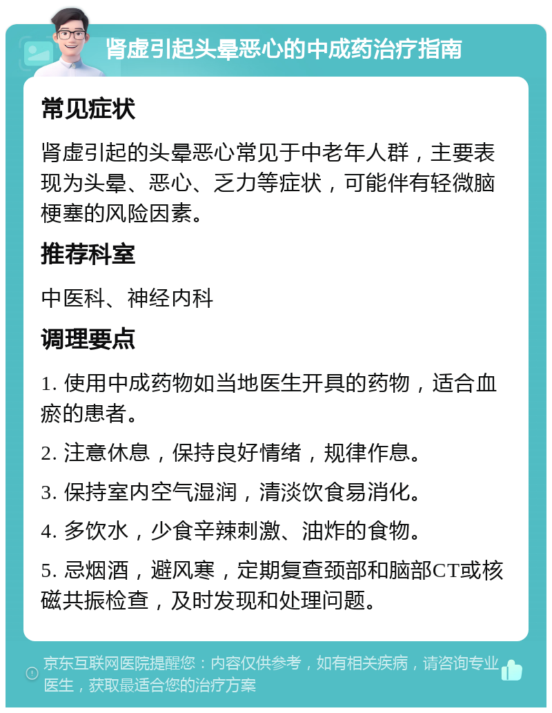 肾虚引起头晕恶心的中成药治疗指南 常见症状 肾虚引起的头晕恶心常见于中老年人群，主要表现为头晕、恶心、乏力等症状，可能伴有轻微脑梗塞的风险因素。 推荐科室 中医科、神经内科 调理要点 1. 使用中成药物如当地医生开具的药物，适合血瘀的患者。 2. 注意休息，保持良好情绪，规律作息。 3. 保持室内空气湿润，清淡饮食易消化。 4. 多饮水，少食辛辣刺激、油炸的食物。 5. 忌烟酒，避风寒，定期复查颈部和脑部CT或核磁共振检查，及时发现和处理问题。