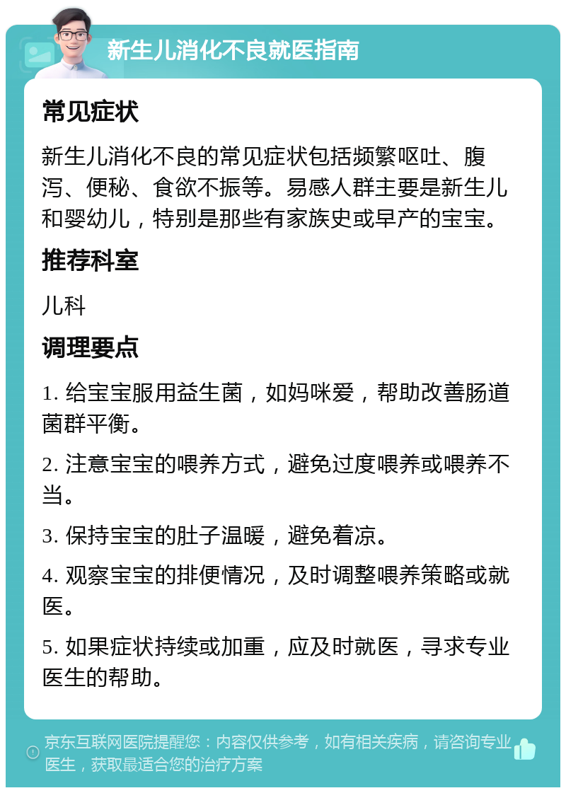 新生儿消化不良就医指南 常见症状 新生儿消化不良的常见症状包括频繁呕吐、腹泻、便秘、食欲不振等。易感人群主要是新生儿和婴幼儿，特别是那些有家族史或早产的宝宝。 推荐科室 儿科 调理要点 1. 给宝宝服用益生菌，如妈咪爱，帮助改善肠道菌群平衡。 2. 注意宝宝的喂养方式，避免过度喂养或喂养不当。 3. 保持宝宝的肚子温暖，避免着凉。 4. 观察宝宝的排便情况，及时调整喂养策略或就医。 5. 如果症状持续或加重，应及时就医，寻求专业医生的帮助。