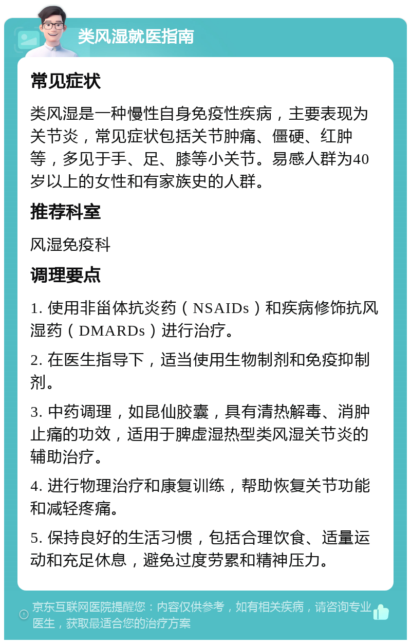 类风湿就医指南 常见症状 类风湿是一种慢性自身免疫性疾病，主要表现为关节炎，常见症状包括关节肿痛、僵硬、红肿等，多见于手、足、膝等小关节。易感人群为40岁以上的女性和有家族史的人群。 推荐科室 风湿免疫科 调理要点 1. 使用非甾体抗炎药（NSAIDs）和疾病修饰抗风湿药（DMARDs）进行治疗。 2. 在医生指导下，适当使用生物制剂和免疫抑制剂。 3. 中药调理，如昆仙胶囊，具有清热解毒、消肿止痛的功效，适用于脾虚湿热型类风湿关节炎的辅助治疗。 4. 进行物理治疗和康复训练，帮助恢复关节功能和减轻疼痛。 5. 保持良好的生活习惯，包括合理饮食、适量运动和充足休息，避免过度劳累和精神压力。