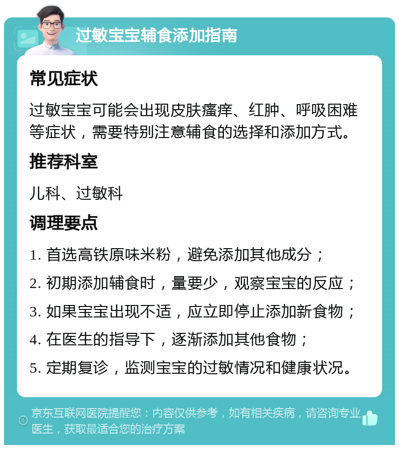 过敏宝宝辅食添加指南 常见症状 过敏宝宝可能会出现皮肤瘙痒、红肿、呼吸困难等症状，需要特别注意辅食的选择和添加方式。 推荐科室 儿科、过敏科 调理要点 1. 首选高铁原味米粉，避免添加其他成分； 2. 初期添加辅食时，量要少，观察宝宝的反应； 3. 如果宝宝出现不适，应立即停止添加新食物； 4. 在医生的指导下，逐渐添加其他食物； 5. 定期复诊，监测宝宝的过敏情况和健康状况。