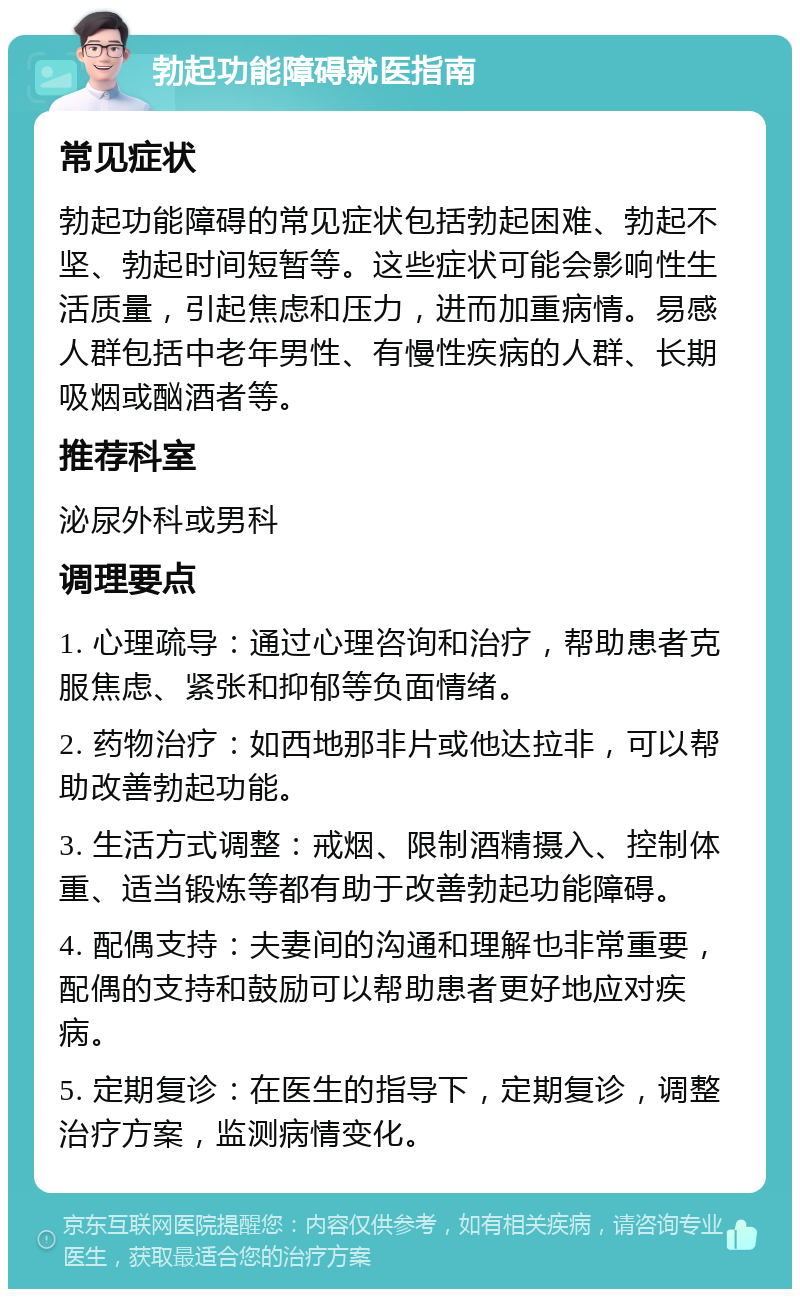 勃起功能障碍就医指南 常见症状 勃起功能障碍的常见症状包括勃起困难、勃起不坚、勃起时间短暂等。这些症状可能会影响性生活质量，引起焦虑和压力，进而加重病情。易感人群包括中老年男性、有慢性疾病的人群、长期吸烟或酗酒者等。 推荐科室 泌尿外科或男科 调理要点 1. 心理疏导：通过心理咨询和治疗，帮助患者克服焦虑、紧张和抑郁等负面情绪。 2. 药物治疗：如西地那非片或他达拉非，可以帮助改善勃起功能。 3. 生活方式调整：戒烟、限制酒精摄入、控制体重、适当锻炼等都有助于改善勃起功能障碍。 4. 配偶支持：夫妻间的沟通和理解也非常重要，配偶的支持和鼓励可以帮助患者更好地应对疾病。 5. 定期复诊：在医生的指导下，定期复诊，调整治疗方案，监测病情变化。