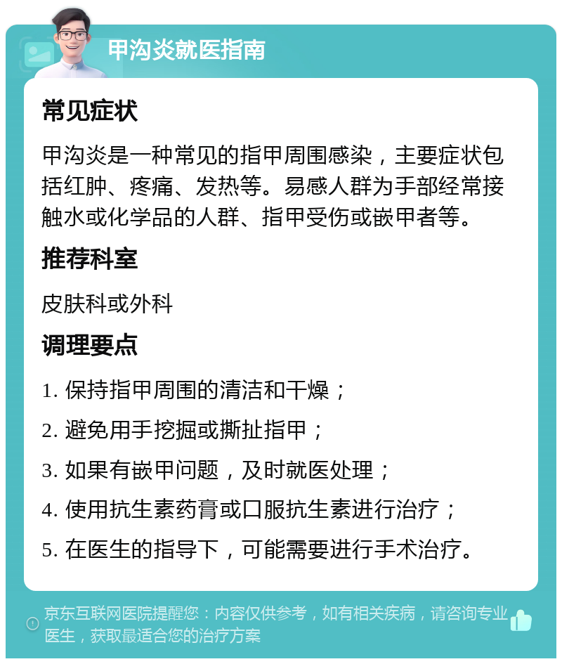 甲沟炎就医指南 常见症状 甲沟炎是一种常见的指甲周围感染，主要症状包括红肿、疼痛、发热等。易感人群为手部经常接触水或化学品的人群、指甲受伤或嵌甲者等。 推荐科室 皮肤科或外科 调理要点 1. 保持指甲周围的清洁和干燥； 2. 避免用手挖掘或撕扯指甲； 3. 如果有嵌甲问题，及时就医处理； 4. 使用抗生素药膏或口服抗生素进行治疗； 5. 在医生的指导下，可能需要进行手术治疗。