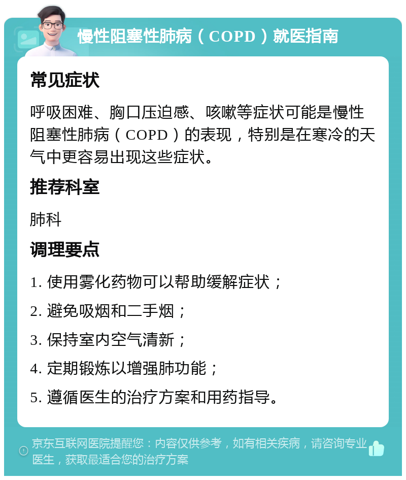 慢性阻塞性肺病（COPD）就医指南 常见症状 呼吸困难、胸口压迫感、咳嗽等症状可能是慢性阻塞性肺病（COPD）的表现，特别是在寒冷的天气中更容易出现这些症状。 推荐科室 肺科 调理要点 1. 使用雾化药物可以帮助缓解症状； 2. 避免吸烟和二手烟； 3. 保持室内空气清新； 4. 定期锻炼以增强肺功能； 5. 遵循医生的治疗方案和用药指导。