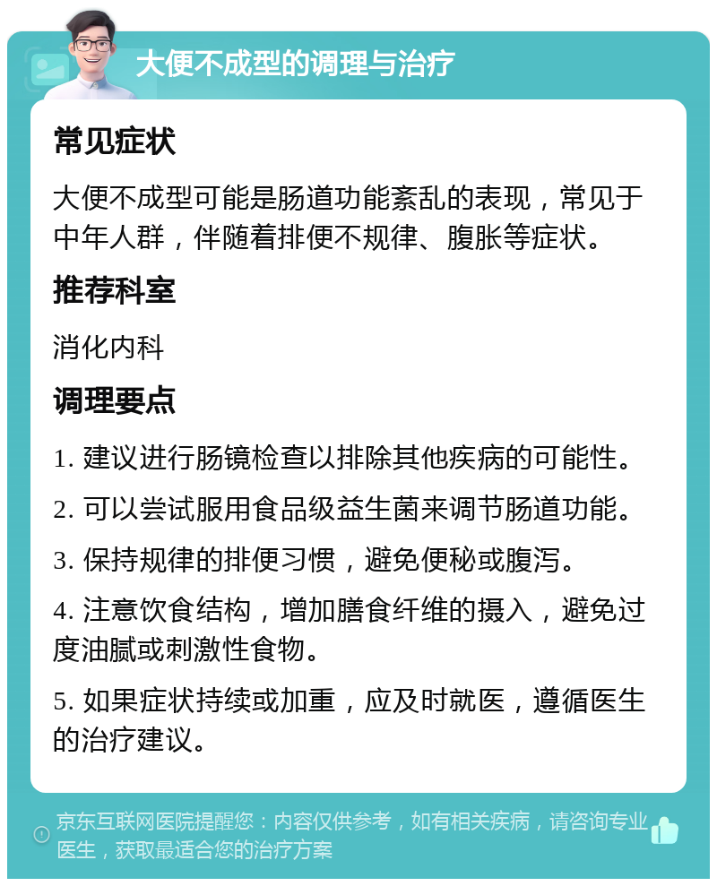 大便不成型的调理与治疗 常见症状 大便不成型可能是肠道功能紊乱的表现，常见于中年人群，伴随着排便不规律、腹胀等症状。 推荐科室 消化内科 调理要点 1. 建议进行肠镜检查以排除其他疾病的可能性。 2. 可以尝试服用食品级益生菌来调节肠道功能。 3. 保持规律的排便习惯，避免便秘或腹泻。 4. 注意饮食结构，增加膳食纤维的摄入，避免过度油腻或刺激性食物。 5. 如果症状持续或加重，应及时就医，遵循医生的治疗建议。