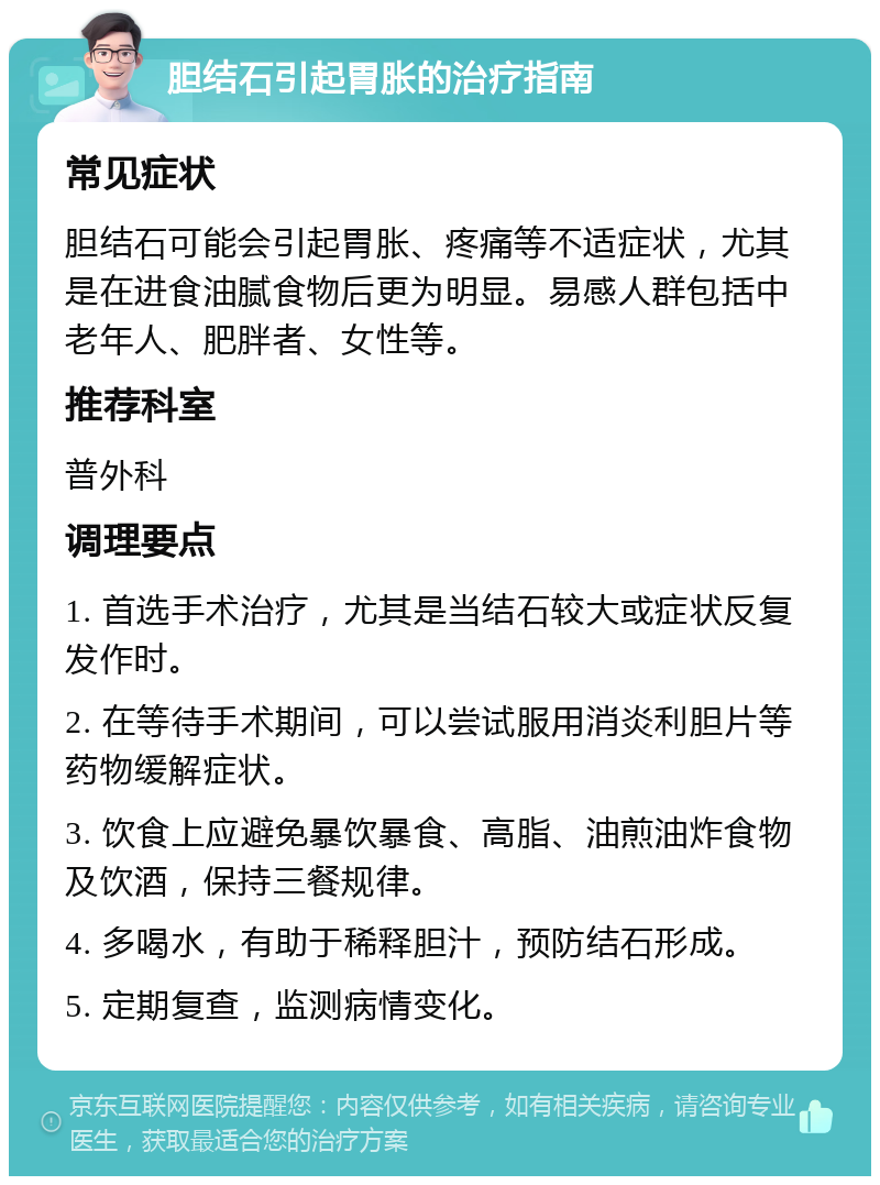 胆结石引起胃胀的治疗指南 常见症状 胆结石可能会引起胃胀、疼痛等不适症状，尤其是在进食油腻食物后更为明显。易感人群包括中老年人、肥胖者、女性等。 推荐科室 普外科 调理要点 1. 首选手术治疗，尤其是当结石较大或症状反复发作时。 2. 在等待手术期间，可以尝试服用消炎利胆片等药物缓解症状。 3. 饮食上应避免暴饮暴食、高脂、油煎油炸食物及饮酒，保持三餐规律。 4. 多喝水，有助于稀释胆汁，预防结石形成。 5. 定期复查，监测病情变化。