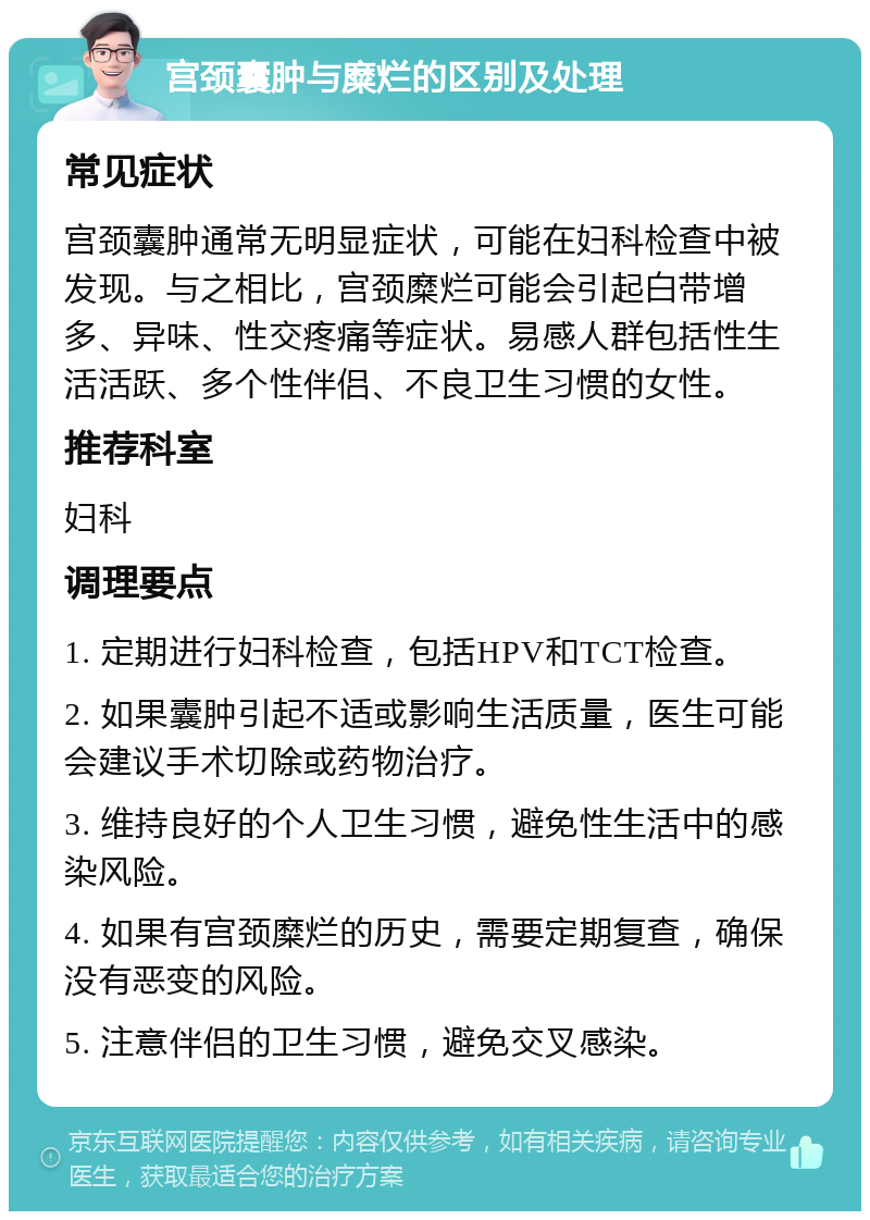 宫颈囊肿与糜烂的区别及处理 常见症状 宫颈囊肿通常无明显症状，可能在妇科检查中被发现。与之相比，宫颈糜烂可能会引起白带增多、异味、性交疼痛等症状。易感人群包括性生活活跃、多个性伴侣、不良卫生习惯的女性。 推荐科室 妇科 调理要点 1. 定期进行妇科检查，包括HPV和TCT检查。 2. 如果囊肿引起不适或影响生活质量，医生可能会建议手术切除或药物治疗。 3. 维持良好的个人卫生习惯，避免性生活中的感染风险。 4. 如果有宫颈糜烂的历史，需要定期复查，确保没有恶变的风险。 5. 注意伴侣的卫生习惯，避免交叉感染。