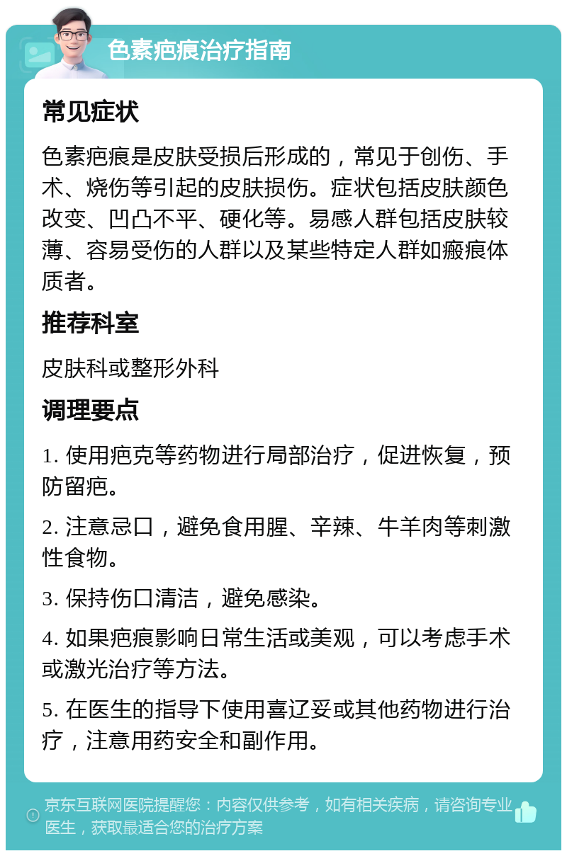 色素疤痕治疗指南 常见症状 色素疤痕是皮肤受损后形成的，常见于创伤、手术、烧伤等引起的皮肤损伤。症状包括皮肤颜色改变、凹凸不平、硬化等。易感人群包括皮肤较薄、容易受伤的人群以及某些特定人群如瘢痕体质者。 推荐科室 皮肤科或整形外科 调理要点 1. 使用疤克等药物进行局部治疗，促进恢复，预防留疤。 2. 注意忌口，避免食用腥、辛辣、牛羊肉等刺激性食物。 3. 保持伤口清洁，避免感染。 4. 如果疤痕影响日常生活或美观，可以考虑手术或激光治疗等方法。 5. 在医生的指导下使用喜辽妥或其他药物进行治疗，注意用药安全和副作用。