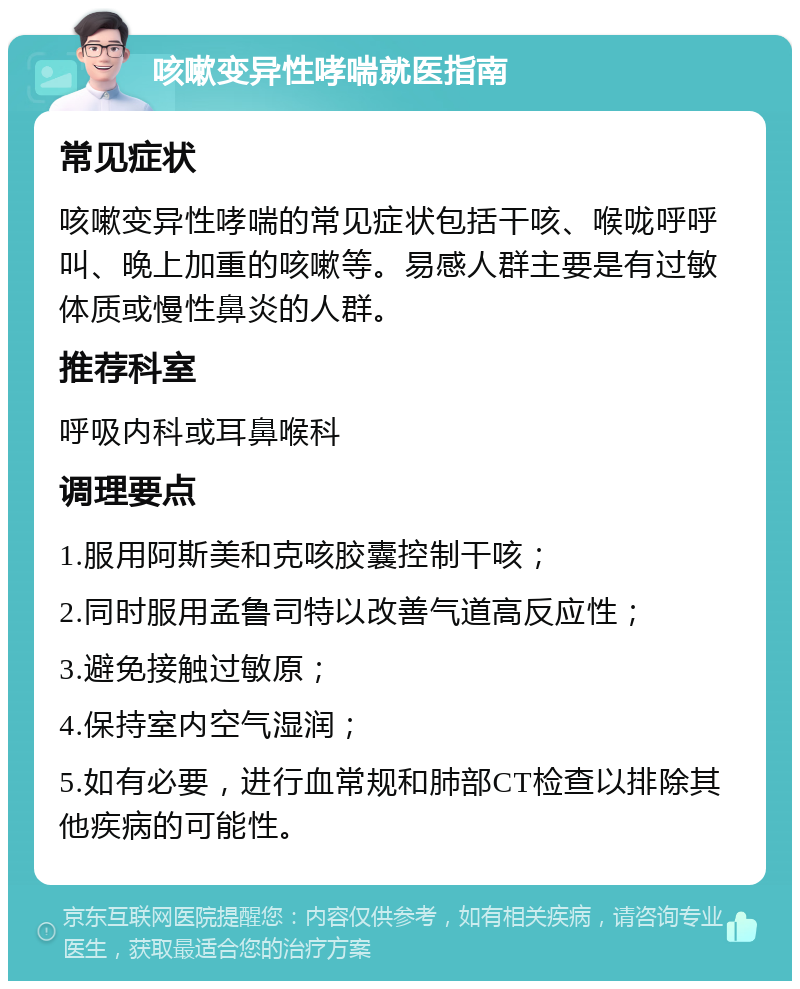 咳嗽变异性哮喘就医指南 常见症状 咳嗽变异性哮喘的常见症状包括干咳、喉咙呼呼叫、晚上加重的咳嗽等。易感人群主要是有过敏体质或慢性鼻炎的人群。 推荐科室 呼吸内科或耳鼻喉科 调理要点 1.服用阿斯美和克咳胶囊控制干咳； 2.同时服用孟鲁司特以改善气道高反应性； 3.避免接触过敏原； 4.保持室内空气湿润； 5.如有必要，进行血常规和肺部CT检查以排除其他疾病的可能性。