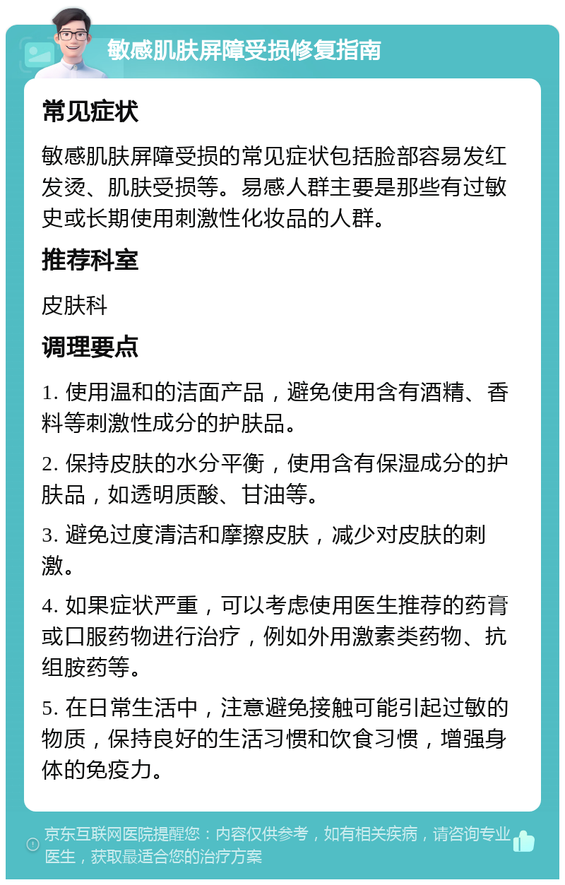 敏感肌肤屏障受损修复指南 常见症状 敏感肌肤屏障受损的常见症状包括脸部容易发红发烫、肌肤受损等。易感人群主要是那些有过敏史或长期使用刺激性化妆品的人群。 推荐科室 皮肤科 调理要点 1. 使用温和的洁面产品，避免使用含有酒精、香料等刺激性成分的护肤品。 2. 保持皮肤的水分平衡，使用含有保湿成分的护肤品，如透明质酸、甘油等。 3. 避免过度清洁和摩擦皮肤，减少对皮肤的刺激。 4. 如果症状严重，可以考虑使用医生推荐的药膏或口服药物进行治疗，例如外用激素类药物、抗组胺药等。 5. 在日常生活中，注意避免接触可能引起过敏的物质，保持良好的生活习惯和饮食习惯，增强身体的免疫力。